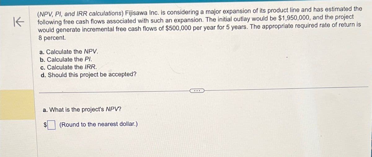 K
(NPV, PI, and IRR calculations) Fijisawa Inc. is considering a major expansion of its product line and has estimated the
following free cash flows associated with such an expansion. The initial outlay would be $1,950,000, and the project
would generate incremental free cash flows of $500,000 per year for 5 years. The appropriate required rate of return is
8 percent.
a. Calculate the NPV.
b. Calculate the Pl.
c. Calculate the IRR.
d. Should this project be accepted?
a. What is the project's NPV?
(Round to the nearest dollar.)