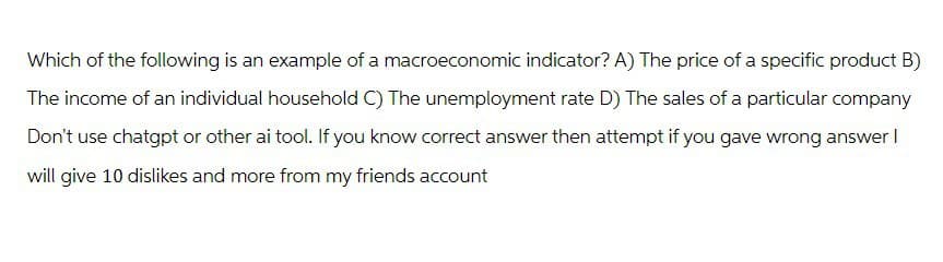 Which of the following is an example of a macroeconomic indicator? A) The price of a specific product B)
The income of an individual household C) The unemployment rate D) The sales of a particular company
Don't use chatgpt or other ai tool. If you know correct answer then attempt if you gave wrong answer I
will give 10 dislikes and more from my friends account