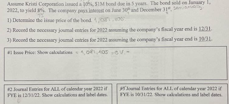 Assume Kristi Corporation issued a 10%, $1M bond due in 5 years. The bond sold on January 1,
2022, to yield 8%. The company pays interest on June 30th and December 31st, Semianually.
4%
1) Determine the issue price of the bond. 1,081, OS
2) Record the necessary journal entries for 2022 assuming the company's fiscal year end is 12/31.
3) Record the necessary journal entries for 2022 assuming the company's fiscal year end is 10/31.
#1 Issue Price: Show calculations =
1,081,105 CV.-
# 2 Journal Entries for ALL of calendar year 2022 if
FYE is 12/31/22. Show calculations and label dates.
#3 Journal Entries for ALL of calendar year 2022 if
FYE is 10/31/22. Show calculations and label dates.
