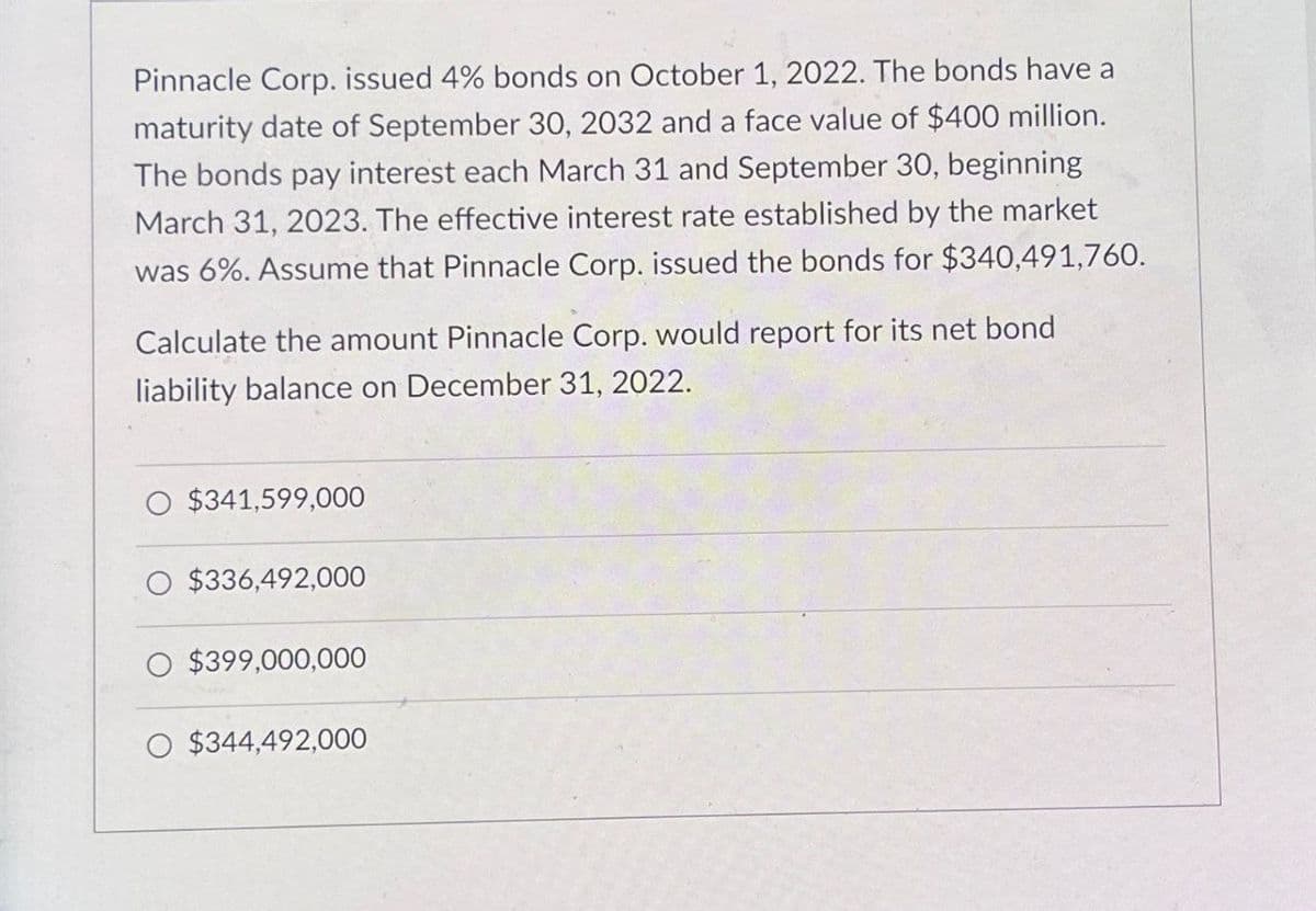 Pinnacle Corp. issued 4% bonds on October 1, 2022. The bonds have a
maturity date of September 30, 2032 and a face value of $400 million.
The bonds pay interest each March 31 and September 30, beginning
March 31, 2023. The effective interest rate established by the market
was 6%. Assume that Pinnacle Corp. issued the bonds for $340,491,760.
Calculate the amount Pinnacle Corp. would report for its net bond
liability balance on December 31, 2022.
$341,599,000
O $336,492,000
O $399,000,000
O $344,492,000