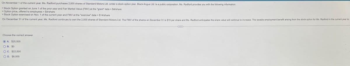 On November 1 of the current year, Ms. Radford purchases 2,000 shares of Standard Motors Ltd. under a stock option plan. Black Angus Ltd. is a public corporation. Ms. Radford provides you with the following information:
Stock Option granted on June 1 of the prior year and Fair Market Value (FMV) at the "grant" date = $4/share
Option price, offered to employees = $4/share
• Stock Option exercised on Nov. 1 of the current year and FMV at the "exercise" date = $14/share
On December 31 of the current year, Ms. Radford continues to own the 2,000 shares of Standard Motors Ltd. The FMV of the shares on December 31 is $15 per share and Ms. Radford anticipates the share value will continue to increase. The taxable employment benefit arising from the stock option for Ms. Radford in the current year is:
Choose the correct answer.
A. $20,000
O B. $0
OC. $22,000
OD. $8,000