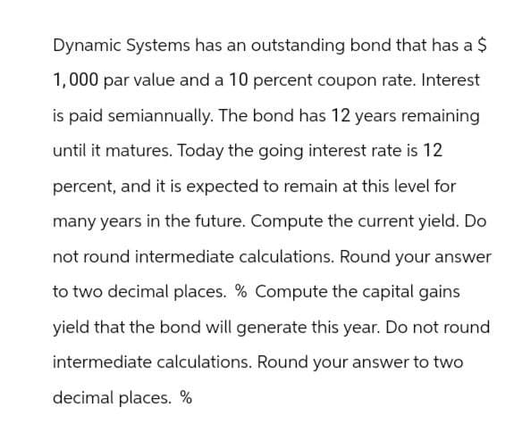 Dynamic Systems has an outstanding bond that has a $
1,000 par value and a 10 percent coupon rate. Interest
is paid semiannually. The bond has 12 years remaining
until it matures. Today the going interest rate is 12
percent, and it is expected to remain at this level for
many years in the future. Compute the current yield. Do
not round intermediate calculations. Round your answer
to two decimal places. % Compute the capital gains
yield that the bond will generate this year. Do not round
intermediate calculations. Round your answer to two
decimal places. %