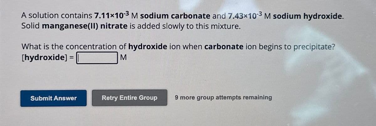 A solution contains 7.11×103 M sodium carbonate and 7.43×10-3 M sodium hydroxide.
Solid manganese(II) nitrate is added slowly to this mixture.
What is the concentration of hydroxide ion when carbonate ion begins to precipitate?
[hydroxide] =
M
Submit Answer
Retry Entire Group
9 more group attempts remaining