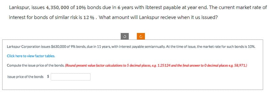 Lankspur, issues 4,350,000 of 10% bonds due in 6 years with ibterest payable at year end. The current market rate of
interest for bonds of similar risk is 12%. What amount will Lankspur recieve when it us issued?
C
Larkspur Corporation issues $630,000 of 9% bonds, due in 11 years, with interest payable semiannually. At the time of issue, the market rate for such bonds is 10%.
Click here to view factor tables.
Compute the issue price of the bonds. (Round present value factor calculations to 5 decimal places, eg. 1.25124 and the final answer to O decimal places e.g. 58,971.)
Issue price of the bonds $