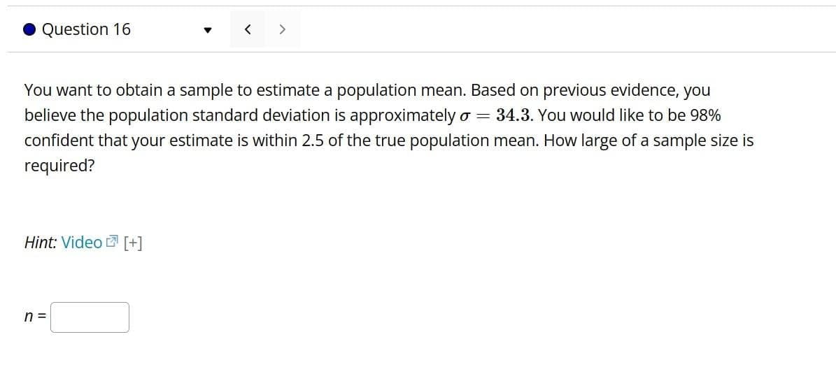 Question 16
>
You want to obtain a sample to estimate a population mean. Based on previous evidence, you
believe the population standard deviation is approximately σ = 34.3. You would like to be 98%
confident that your estimate is within 2.5 of the true population mean. How large of a sample size is
required?
Hint: Video [+]
n =