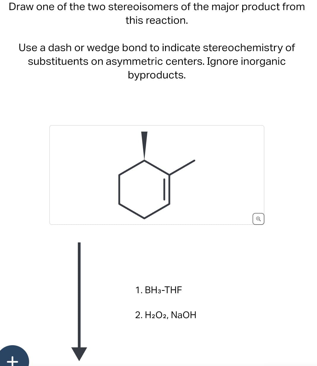 +
Draw one of the two stereoisomers of the major product from
this reaction.
Use a dash or wedge bond to indicate stereochemistry of
substituents on asymmetric centers. Ignore inorganic
byproducts.
1. BH 3-THF
2. H2O2, NaOH
Q