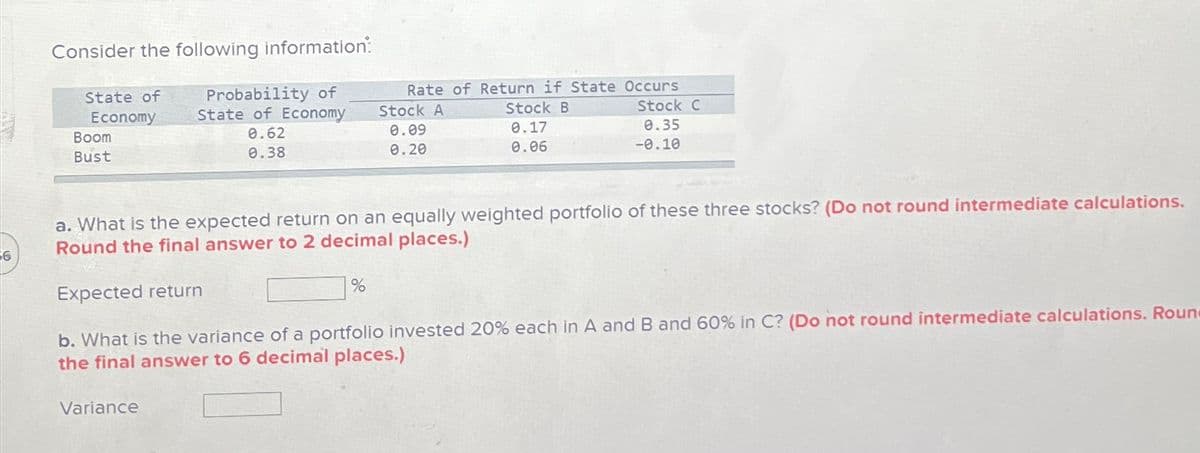Consider the following information:
State of
Probability of
Economy
State of Economy
Boom
Bust
0.62
0.38
Rate of Return if State Occurs
Stock A
0.09
0.20
Stock B
0.17
0.06
Stock C
0.35
-0.10
6
a. What is the expected return on an equally weighted portfolio of these three stocks? (Do not round intermediate calculations.
Round the final answer to 2 decimal places.)
Expected return
%
b. What is the variance of a portfolio invested 20% each in A and B and 60% in C? (Do not round intermediate calculations. Roun
the final answer to 6 decimal places.)
Variance