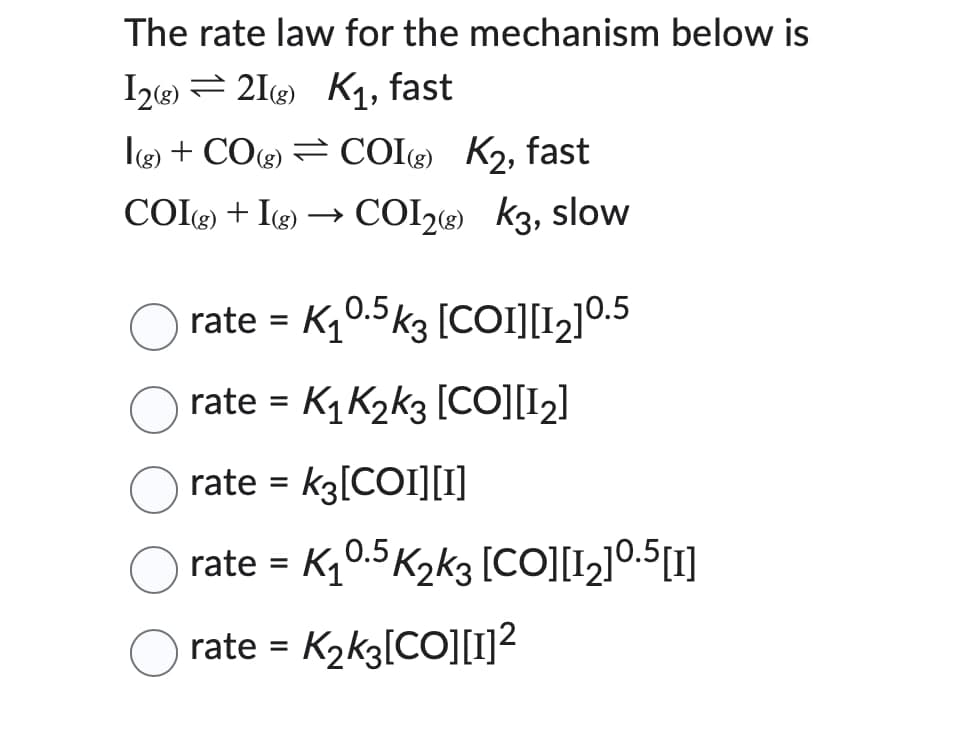 The rate law for the mechanism below is
I2(g) 21g) K₁, fast
I(g) + CO(g) = COI (g) K2, fast
COIg) + Ig) →>> COI2(g) K3, slow
rate = K10.5k3 [COI][12]0.5
rate = K₁ K2k3 [CO][12]
rate = K3[COI][I]
☐ rate = K₁0.5 K2k3 [CO][12] 0.5[1]
rate = K2k3[CO][1]²