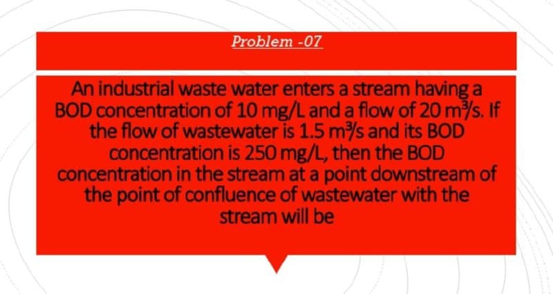 Problem -07
An industrial waste water enters a stream having a
BOD concentration of 10 mg/L and a flow of 20 m/s. If
the flow of wastewater is 1.5 m/s and its BOD
concentration is 250 mg/L, then the BOD
concentration in the stream at a point downstream of
the point of confluence of wastewater with the
stream will be
