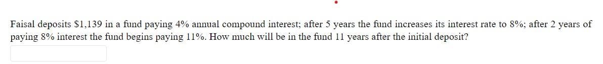 Faisal deposits $1,139 in a fund paying 4% annual compound interest; after 5 years the fund increases its interest rate to 8%; after 2 years of
paying 8% interest the fund begins paying 11%. How much will be in the fund 11 years after the initial deposit?
