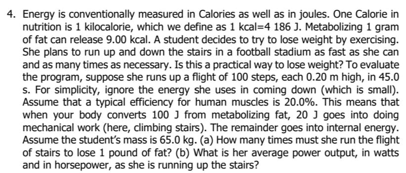 4. Energy is conventionally measured in Calories as well as in joules. One Calorie in
nutrition is 1 kilocalorie, which we define as 1 kcal=4 186 J. Metabolizing 1 gram
of fat can release 9.00 kcal. A student decides to try to lose weight by exercising.
She plans to run up and down the stairs in a football stadium as fast as she can
and as many times as necessary. Is this a practical way to lose weight? To evaluate
the program, suppose she runs up a flight of 100 steps, each 0.20 m high, in 45.0
s. For simplicity, ignore the energy she uses in coming down (which is small).
Assume that a typical efficiency for human muscles is 20.0%. This means that
when your body converts 100 J from metabolizing fat, 20 J goes into doing
mechanical work (here, climbing stairs). The remainder goes into internal energy.
Assume the student's mass is 65.0 kg. (a) How many times must she run the flight
of stairs to lose 1 pound of fat? (b) What is her average power output, in watts
and in horsepower, as she is running up the stairs?