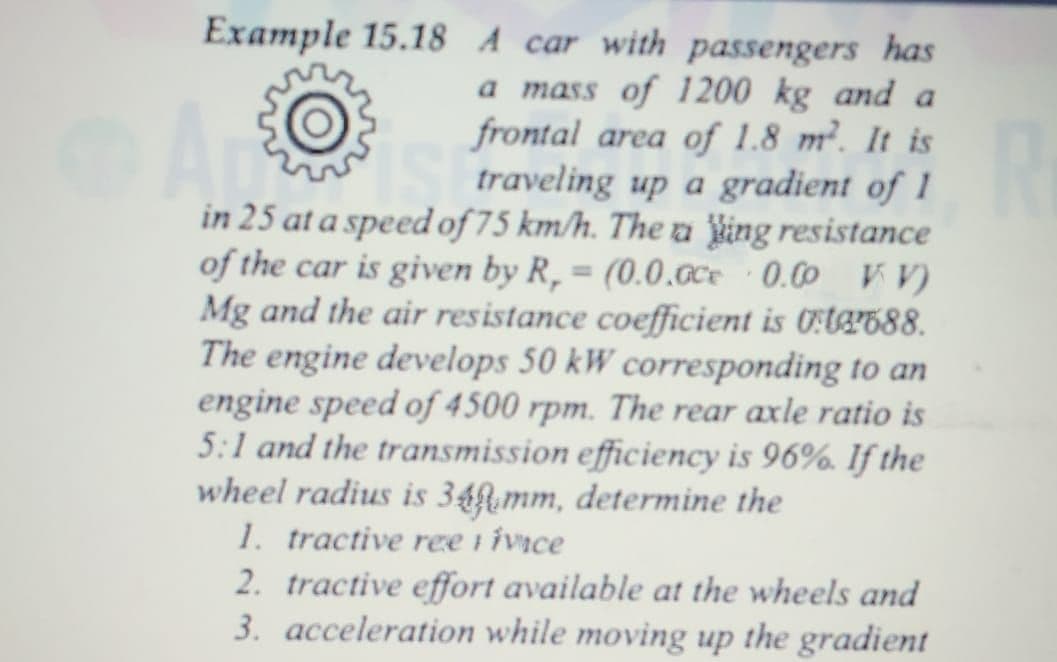 Example 15.18 A car with passengers has
a mass of 1200 kg and a
frontal area of 1.8 m². It is
traveling up a gradient of 1
in 25 at a speed of 75 km/h. The a king resistance
of the car is given by R, = (0.0.cce 0.00 r V)
Mg and the air resistance coefficient is Ot8688.
The engine develops 50 kW corresponding to an
engine speed of 4500 rpm. The rear axle ratio is
5:1 and the transmission efficiency is 96%. If the
wheel radius is 34f.mm, determine the
1. tractive ree i ivice
2. tractive effort available at the wheels and
3. acceleration while moving up the gradient
