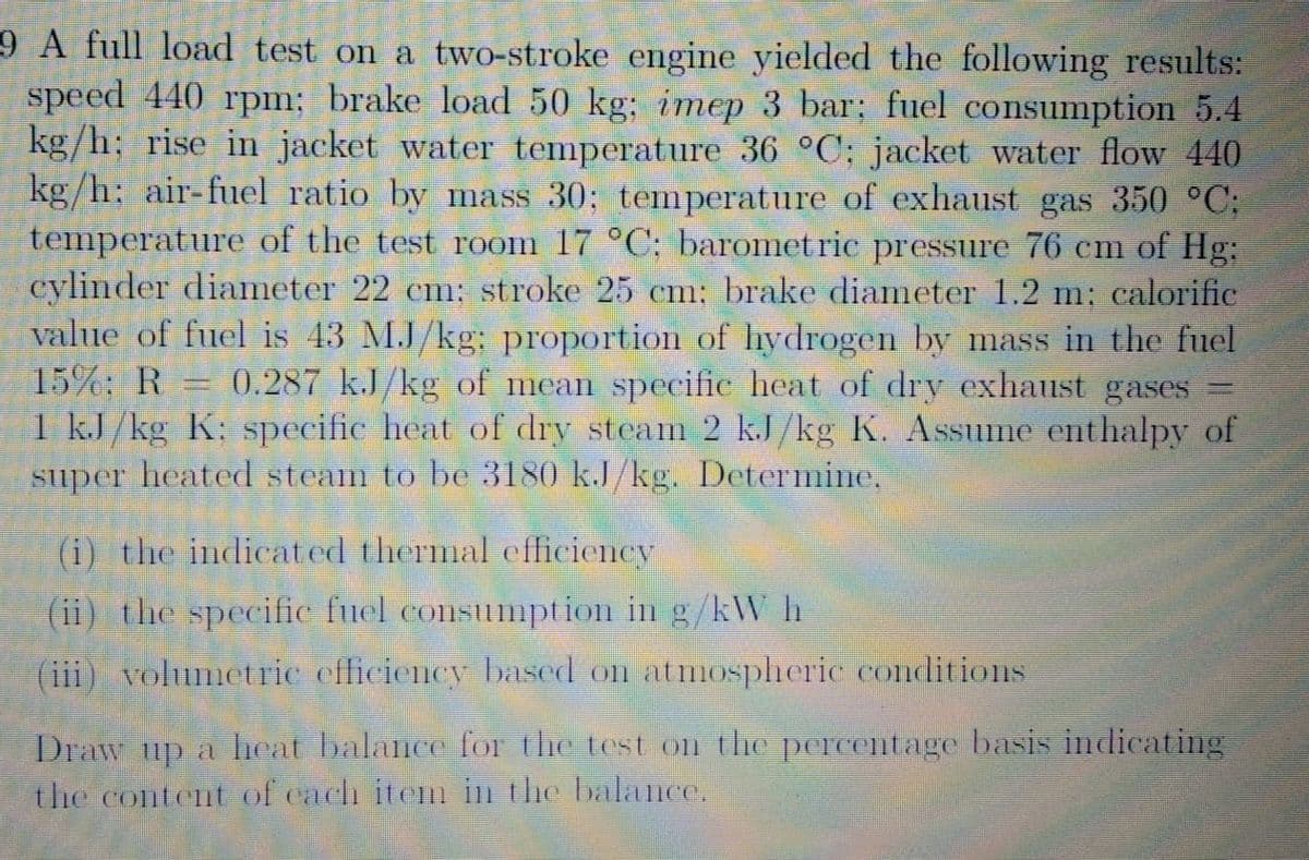 9 A full load test on a two-stroke engine yielded the following results:
speed 440 rpm; brake load 50 kg; imep 3 bar; fuel consumption 5.4
kg/h; rise in jacket water temperature 36 °C; jacket water flow 440
kg/h; air-fuel ratio by mass 30; temperature of exhaust gas 350 °C;
temperature of the test room 17 °C; baromet ric pressure 76 cm of Hg:
cylinder diameter 22 cm; stroke 25 cm: brake diameter 1.2 m; calorific
value of fuel is 43 M.J/kg; proportion of hydrogen by mass in the fuel
15%: R
0.287 k.J/kg of mean specific heat of dry exhaust gases
1 kJ /kg K; specific heat of dry steam 2 kJ/kg K. Assume enthalpy of
super heated steam to be 3180 k.J/kg. Determine.
(i) the indicated thermal efficiency
(ii) the specific fuel consumption in g/kW h
(iii) volumetric efficiency based on atmospheric conditions
Draw up a heat balance for the test on the percentage basis indicating
the balance.
the content of cach item
