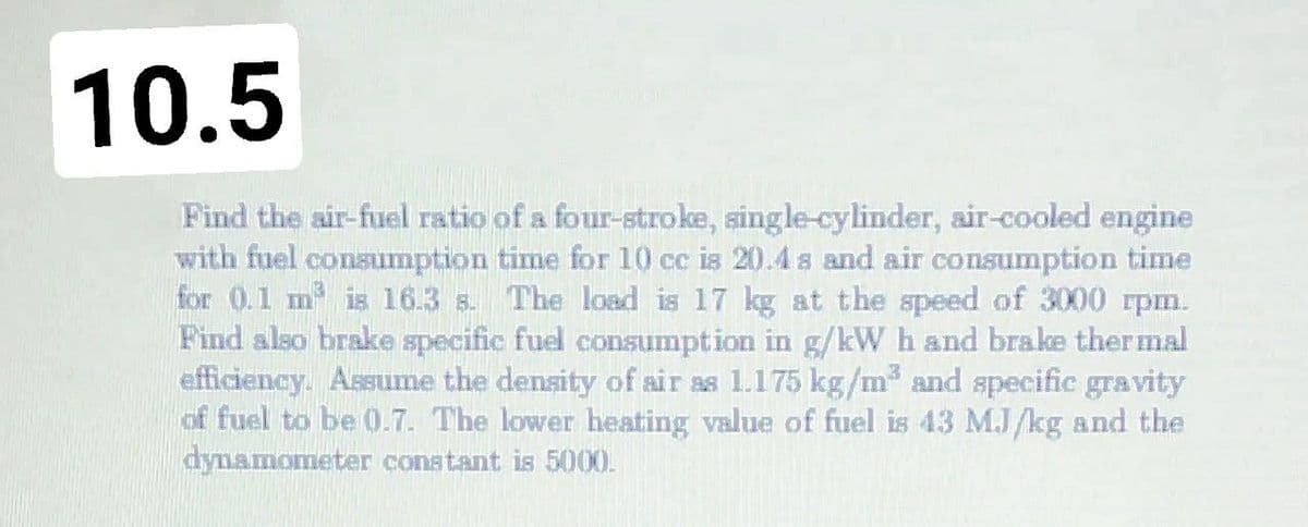 10.5
Find the air-fuel ratio of a four-stroke, single-cylinder, air-cooled engine
with fuel consumption time for 10 cc is 20.4 s and air consumption time
for 0.1 m is 16.3 s. The load is 17 kg at the speed of 3000 rpm.
Find also brake specific fuel consumption in g/kW h and brake thermal
efficiency. Assume the density of air as 1.175 kg/m and specific gravity
of fuel to be 0.7. The lower heating value of fuel is 43 MJ/kg and the
dynamometer constant is 5000.
