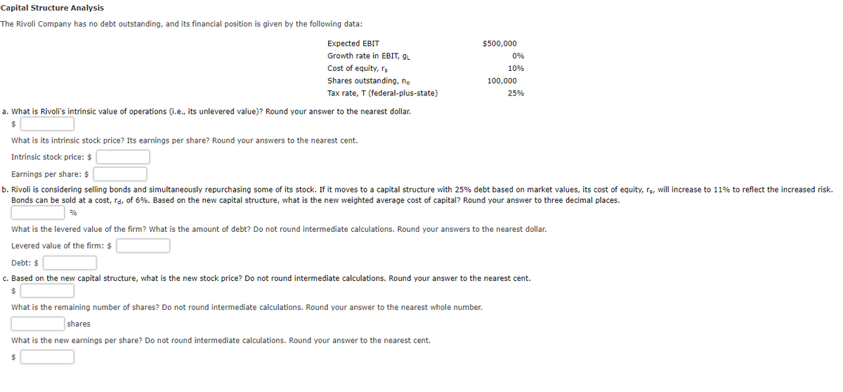 Capital Structure Analysis
The Rivoli Company has no debt outstanding, and its financial position is given by the following data:
Expected EBIT
Growth rate in EBIT, gL
Cost of equity, rs
Shares outstanding, no
Tax rate, T (federal-plus-state)
a. What is Rivoli's intrinsic value of operations (i.e., its unlevered value)? Round your answer to the nearest dollar.
$
What is its intrinsic stock price? Its earnings per share? Round your answers to the nearest cent.
Intrinsic stock price: $
$500,000
0%
10%
100,000
What is the new earnings per share? Do not round intermediate calculations. Round your answer to the nearest cent.
$
25%
Earnings per share: $
b. Rivoli is considering selling bonds and simultaneously repurchasing some of its stock. If it moves to a capital structure with 25% debt based on market values, its cost of equity, rs, will increase to 11% to reflect the increased risk.
Bonds can be sold at a cost, rd, of 6%. Based on the new capital structure, what is the new weighted average cost of capital? Round your answer to three decimal places.
%
What is the levered value of the firm? What is the amount of debt? Do not round intermediate calculations. Round your answers to the nearest dollar.
Levered value of the firm: $
Debt: $
c. Based on the new capital structure, what is the new stock price? Do not round intermediate calculations. Round your answer to the nearest cent.
$
What is the remaining number of shares? Do not round intermediate calculations. Round your answer to the nearest whole number.
shares