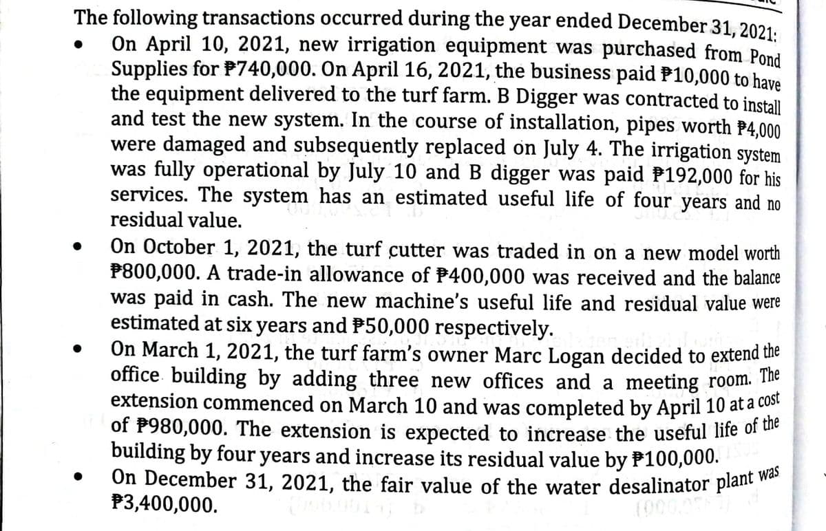 On December 31, 2021, the fair value of the water desalinator plant was
The following transactions occurred during the year ended December 31. 2021.
On April 10, 2021, new irrigation equipment was purchased from Pond
Supplies for P740,000. On April 16, 2021, the business paid P10,000 to have
the equipment delivered to the turf farm. B Digger was contracted to install
and test the new system. In the course of installation, pipes worth P4.000
were damaged and subsequently replaced on July 4. The irrigation system
was fully operational by July 10 and B digger was paid P192,000 for his
services. The system has an estimated useful life of four years and no
residual value.
On October 1, 2021, the turf cutter was traded in on a new model worth
P800,000. A trade-in allowance of P400,000 was received and the balance
was paid in cash. The new machine's useful life and residual value were
estimated at six years and P50,000 respectively.
On March 1, 2021, the turf farm's owner Marc Logan decided to extend the
office. building by adding three new offices and a meeting room. e
extension commenced on March 10 and was completed by April 10 at a c
of P980,000. The extension is expected to increase the useful life of ule
building by four years and increase its residual value by P100,000.
On December 31, 2021, the fair value of the water desalinator plant "
P3,400,000.
(000

