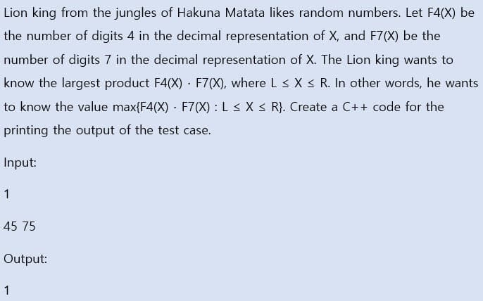 Lion king from the jungles of Hakuna Matata likes random numbers. Let F4(X) be
the number of digits 4 in the decimal representation of X, and F7(X) be the
number of digits 7 in the decimal representation of X. The Lion king wants to
know the largest product F4(X) · F7(X), where L< X < R. In other words, he wants
to know the value max{F4(X) · F7(X) : L < X < R}. Create a C++ code for the
printing the output of the test case.
Input:
1
45 75
Output:
1
