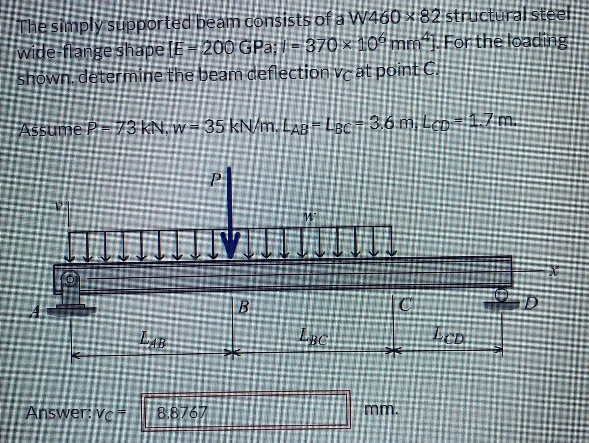 The simply supported beam consists of a W460 × 82 structural steel
wide-flange shape [E = 200 GPa; I = 370 × 10 mm“). For the loading
shown, determine the beam deflection vc at point C.
Assume P = 73 kN, w = 35 kN/m, LAB = LBC = 3.6 m, LCD = 1.7 m.
%3D
%3D
%3D
P.
B.
LAB
LBC
LeD
Answer: Vc=
8.8767
mm.

