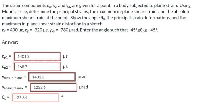 The strain components ɛ, ɛy, and yxyare given for a point in a body subjected to plane strain. Using
Mohr's circle, determine the principal strains, the maximum in-plane shear strain, and the absolute
maximum shear strain at the point. Show the angle 0,p, the principal strain deformations, and the
maximum in-plane shear strain distortion in a sketch.
Ex = 400 µE, ɛ, = -920 µe, Yxy = -780 urad. Enter the angle such that -45°s0ps +45°.
Answer:
Ep1 =
1401.3
με
Ep2 =
168.7
Ymax in-plane=
prad
1401.3
Yabsolute max.
1232.6
prad
-26.84
=
