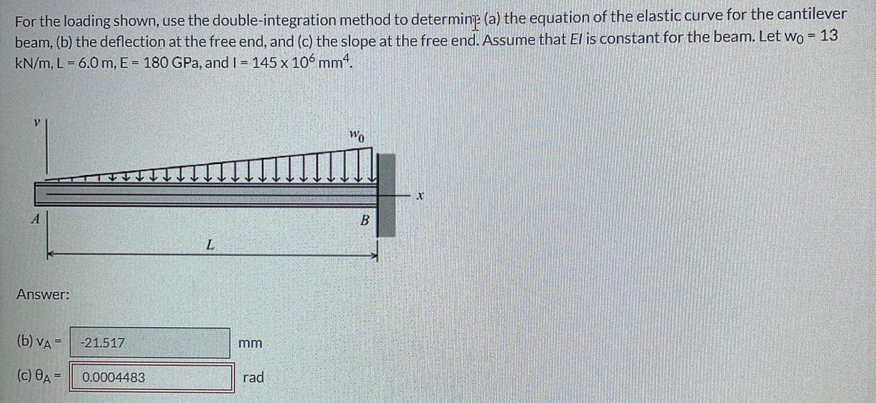 For the loading shown, use the double-integration method to determine (a) the equation of the elastic curve for the cantilever
beam, (b) the deflection at the free end, and (c) the slope at the free end. Assume that El is constant for the beam. Let wo = 13
kN/m, L- 6.0 m, E = 180 GPa, and I= 145 x 106 mm4.
%3D
B
Answer:
(b) VA =
-21.517
mm
(c) 8A=
0.0004483
rad
