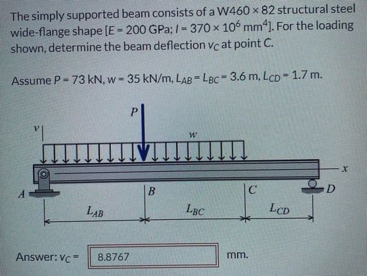 The simply supported beam consists of a W460 x 82 structural steel
wide-flange shape [E = 200 GPa;1 = 370 x 106 mm“]. For the loading
shown, determine the beam deflection vc at point C.
%3D
Assume P = 73 kN, w = 35 kN/m, LAB - LBC= 3.6 m, LCD= 1.7 m.
%3!
P.
B
|C
D
LAB
LBC
LCD
Answer: Vc=
8.8767
mm.
