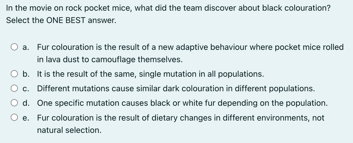 In the movie on rock pocket mice, what did the team discover about black colouration?
Select the ONE BEST answer.
a. Fur colouration is the result of a new adaptive behaviour where pocket mice rolled
in lava dust to camouflage themselves.
b. It is the result of the same, single mutation in all populations.
C. Different mutations cause similar dark colouration in different populations.
d. One specific mutation causes black or white fur depending on the population.
e.
Fur colouration is the result of dietary changes in different environments, not
natural selection.