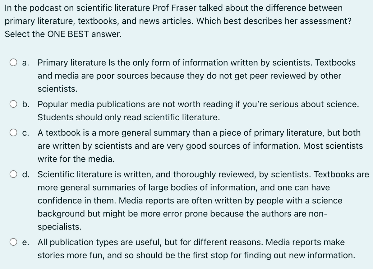 In the podcast on scientific literature Prof Fraser talked about the difference between
primary literature, textbooks, and news articles. Which best describes her assessment?
Select the ONE BEST answer.
a. Primary literature Is the only form of information written by scientists. Textbooks
and media are poor sources because they do not get peer reviewed by other
scientists.
○ b. Popular media publications are not worth reading if you're serious about science.
Students should only read scientific literature.
○ c. A textbook is a more general summary than a piece of primary literature, but both
are written by scientists and are very good sources of information. Most scientists
write for the media.
○ d. Scientific literature is written, and thoroughly reviewed, by scientists. Textbooks are
more general summaries of large bodies of information, and one can have
e.
confidence in them. Media reports are often written by people with a science
background but might be more error prone because the authors are non-
specialists.
All publication types are useful, but for different reasons. Media reports make
stories more fun, and so should be the first stop for finding out new information.
