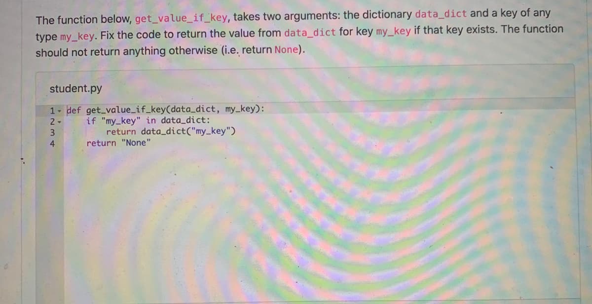 The function below, get_value_if_key, takes two arguments: the dictionary data_dict and a key of any
type my_key. Fix the code to return the value from data_dict for key my_key if that key exists. The function
should not return anything otherwise (i.e. return None).
