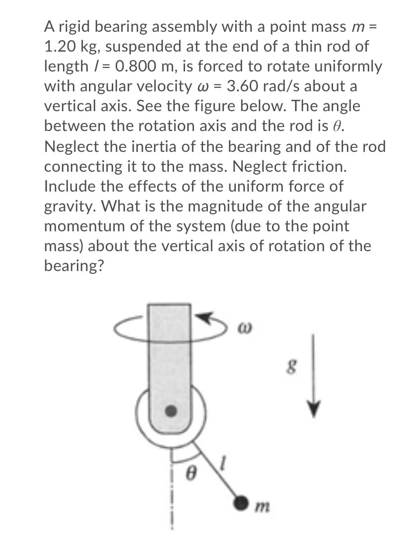 A rigid bearing assembly with a point mass m =
1.20 kg, suspended at the end of a thin rod of
length /= 0.800 m, is forced to rotate uniformly
with angular velocity w = 3.60 rad/s about a
vertical axis. See the figure below. The angle
between the rotation axis and the rod is 0.
Neglect the inertia of the bearing and of the rod
connecting it to the mass. Neglect friction.
Include the effects of the uniform force of
gravity. What is the magnitude of the angular
momentum of the system (due to the point
mass) about the vertical axis of rotation of the
bearing?
m
