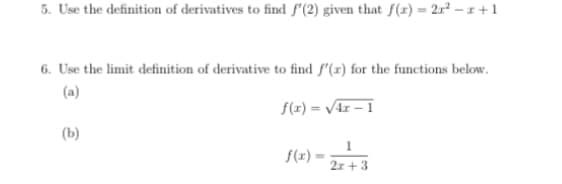 5. Use the definition of derivatives to find f'(2) given that f(x) = 2r² – 1 + 1
6. Use the limit definition of derivative to find f'(x) for the functions below.
(a)
f(x) = V4r – 1
(b)
f(x) = 2r + 3
2z + 3
