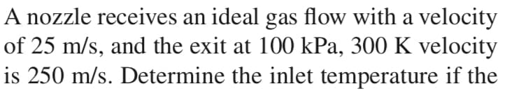 A nozzle receives an ideal gas flow with a velocity
of 25 m/s, and the exit at 100 kPa, 300 K velocity
is 250 m/s. Determine the inlet temperature if the
