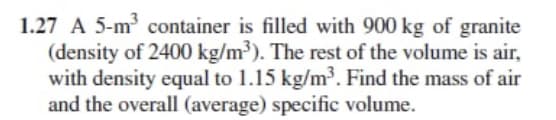 1.27 A 5-m container is filled with 900 kg of granite
(density of 2400 kg/m³). The rest of the volume is air,
with density equal to 1.15 kg/m³. Find the mass of air
and the overall (average) specific volume.
