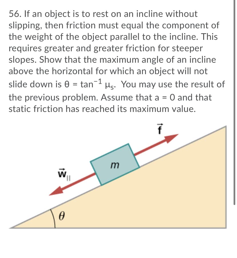 56. If an object is to rest on an incline without
slipping, then friction must equal the component of
the weight of the object parallel to the incline. This
requires greater and greater friction for steeper
slopes. Show that the maximum angle of an incline
above the horizontal for which an object will not
slide down is e = tan-1 µs. You may use the result of
the previous problem. Assume that a = 0 and that
%3D
static friction has reached its maximum value.
