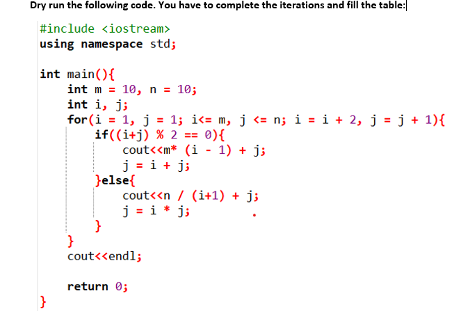 Dry run the following code. You have to complete the iterations and fill the table:
#include <iostream>
using namespace std;
int main(){
int m = 10, n = 10;
int i, j;
for (i = 1, j = 1; i<= m, j <= n; i = i + 2, j = j + 1){
if((i+j) % 2 == 0){
cout<<m* (i - 1) + j;
j = i + j;
}else{
cout<<n / (i+1) + j;
j = i * j;
}
}
cout<<endl;
%3D
return 0;
}
