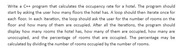 Write a C++ program that calculates the occupancy rate for a hotel. The program should
start by asking the user how many floors the hotel has. A loop should then iterate once for
each floor. In each iteration, the loop should ask the user for the number of rooms on the
floor and how many of them are occupied. After all the iterations, the program should
display how many rooms the hotel has, how many of them are occupied, how many are
unoccupied, and the percentage of rooms that are occupied. The percentage may be
calculated by dividing the number of rooms occupied by the number of rooms.
