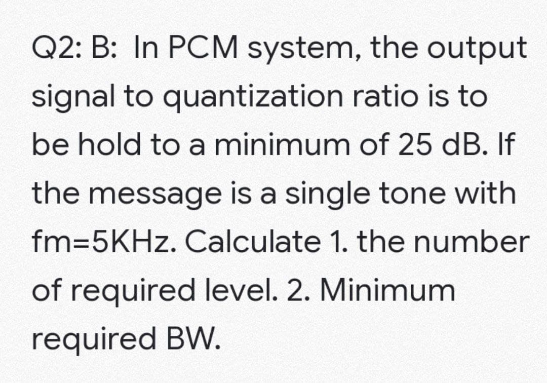 Q2: B: In PCM system, the output
signal to quantization ratio is to
be hold to a minimum of 25 dB. If
the message is a single tone with
fm=5KHz. Calculate 1. the number
of required level. 2. Minimum
required BW.