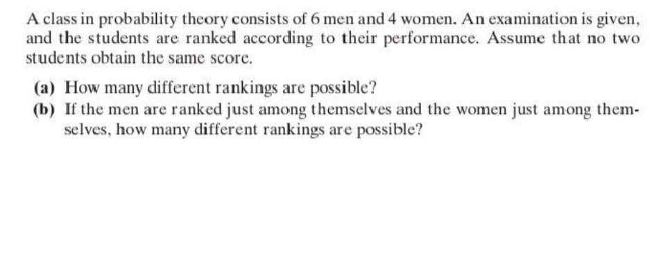 A class in probability theory consists of 6 men and 4 women. An examination is given,
and the students are ranked according to their performance. Assume that no two
students obtain the same score.
(a) How many different rankings are possible?
(b) If the men are ranked just among themselves and the women just among them-
selves, how many different rankings are possible?