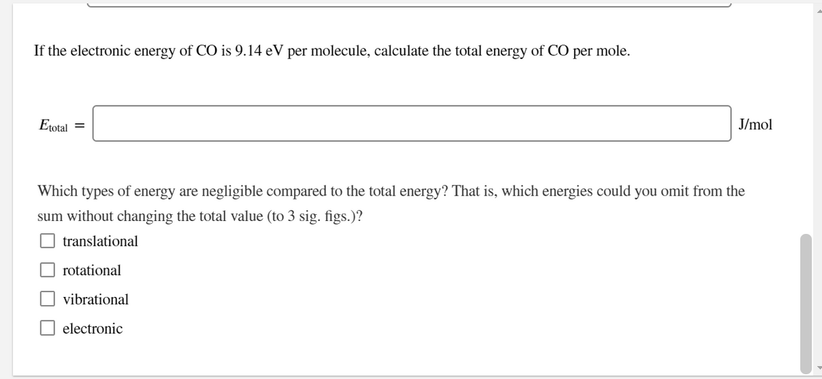 If the electronic energy of CO is 9.14 eV per molecule, calculate the total energy of CO per mole.
Etotal =
J/mol
Which types of energy are negligible compared to the total energy? That is, which energies could you omit from the
sum without changing the total value (to 3 sig. figs.)?
translational
rotational
vibrational
electronic
O O O
