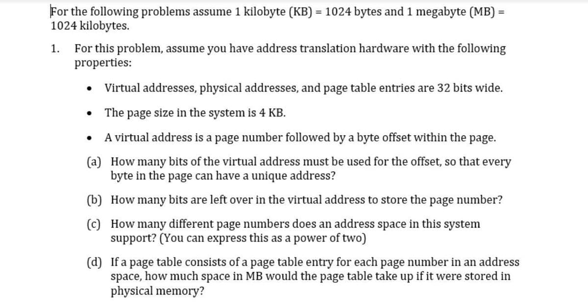 For the following problems assume 1 kilobyte (KB) = 1024 bytes and 1 megabyte (MB) =
1024 kilobytes.
%3D
%3D
1. For this problem, assume you have address translation hardware with the following
properties:
Virtual addresses, physical addresses, and page table entries are 32 bits wide.
The page size in the system is 4 KB.
A virtual address is a page number followed by a byte offset within the page.
(a) How many bits of the virtual address must be used for the offset, so that every
byte in the page can have a unique address?
(b) How many bits are left over in the virtual address to store the page number?
(c) How many different page numbers does an address space in this system
support? (You can express this as a power of two)
(d) If a
table consists of a page table entry for each page number in an address
page
space, how much space in MB would the page table take up if it were stored in
physical memory?
