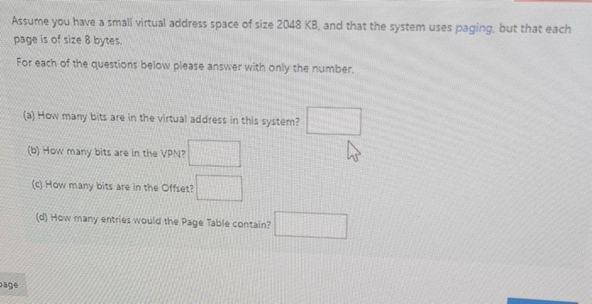 Assume you have a small virtual address space of size 2048 KB, and that the system uses paging, but that each
page is of size 8 bytes.
For each of the questions below please answer with only the number.
(a) How many bits are in the virtual address in this system?
(b) How many bits are in the VPN?
(c) How many bits are in the Offset?
(d) How many entries would the Page Table contain?
page

