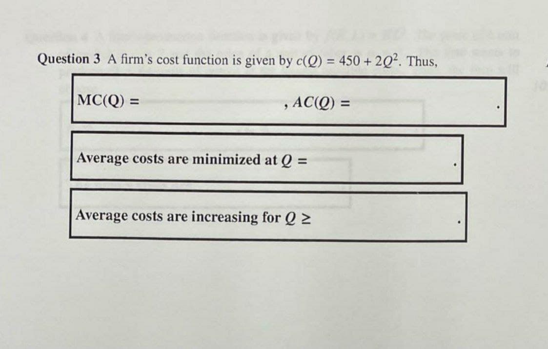 Question 3 A firm's cost function is given by c(Q) = 450 + 2Q2. Thus,
MC(Q) =
, AC(Q) =
%3D
Average costs are minimized at Q =
Average costs are increasing for Q 2
