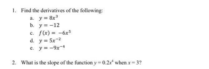 1. Find the derivatives of the following:
a. y = 8x3
b. y = -12
c. f(x) = -6x5
d. y = 5x-2
e. y = -9x-4
%3D
2. What is the slope of the function y = 0.2x* when x= 3?
