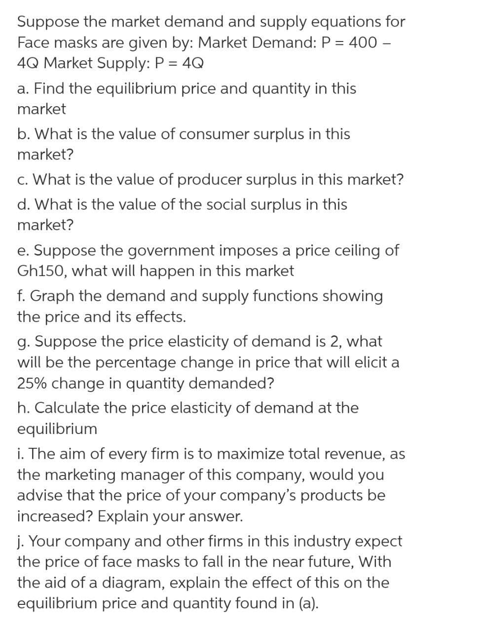 Suppose the market demand and supply equations for
Face masks are given by: Market Demand: P = 400 –
4Q Market Supply: P = 4Q
%3D
a. Find the equilibrium price and quantity in this
market
b. What is the value of consumer surplus in this
market?
c. What is the value of producer surplus in this market?
d. What is the value of the social surplus in this
market?
e. Suppose the government imposes a price ceiling of
Gh150, what will happen in this market
f. Graph the demand and supply functions showing
the price and its effects.
g. Suppose the price elasticity of demand is 2, what
will be the percentage change in price that will elicit a
25% change in quantity demanded?
h. Calculate the price elasticity of demand at the
equilibrium
i. The aim of every firm is to maximize total revenue, as
the marketing manager of this company, would you
advise that the price of your company's products be
increased? Explain your answer.
j. Your company and other firms in this industry expect
the price of face masks to fall in the near future, With
the aid of a diagram, explain the effect of this on the
equilibrium price and quantity found in (a).
