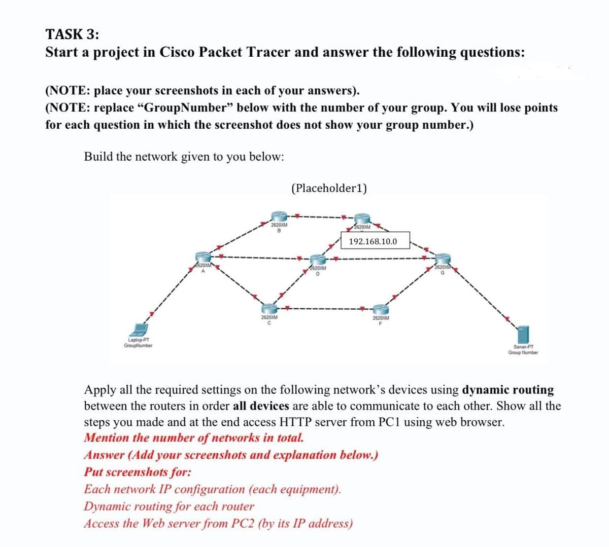 TASK 3:
Start a project in Cisco Packet Tracer and answer the following questions:
(NOTE: place your screenshots in each of your answers).
(NOTE: replace "GroupNumber" below with the number of your group. You will lose points
for each question in which the screenshot does not show your group number.)
Build the network given to you below:
(Placeholder1)
Laptop-PT
GroupNumber
2620XM
B
2620XM
2620XM
2620XM
192.168.10.0
2620XM
F
Server-PT
Group Number
Apply all the required settings on the following network's devices using dynamic routing
between the routers in order all devices are able to communicate to each other. Show all the
steps you made and at the end access HTTP server from PC1 using web browser.
Mention the number of networks in total.
Answer (Add your screenshots and explanation below.)
Put screenshots for:
Each network IP configuration (each equipment).
Dynamic routing for each router
Access the Web server from PC2 (by its IP address)