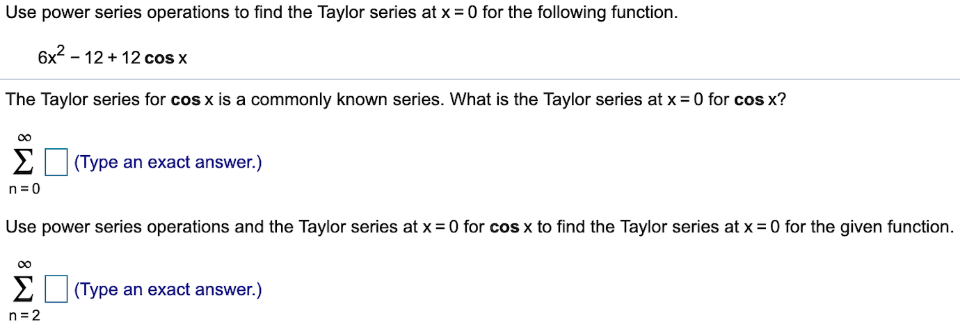Use power series operations to find the Taylor series at x 0 for the following function.
6x2-1212 cos x
The Taylor series for cos x is a commonly known series. What is the Taylor series at x = 0 for cos x?
Σ
(Type an exact answer.)
n 0
Use power series operations and the Taylor series at x 0 for cos x to find the Taylor series at x 0 for the given function
Σ
(Type an exact answer.)
n 2
