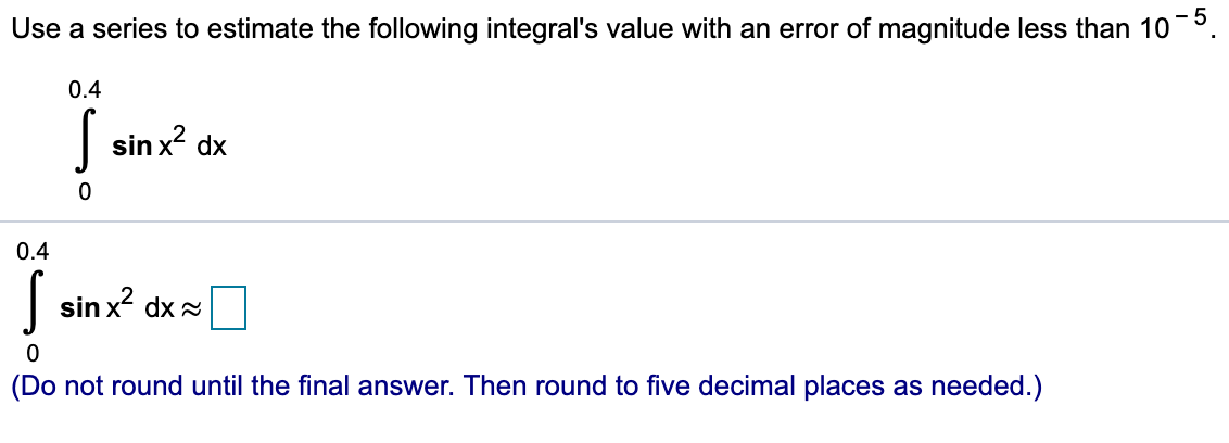 Use a series to estimate the following integral's value with an error of magnitude less than 10 .
0.4
S
sin x2 dx
0
0.4
sin x dx
(Do not round until the final answer. Then round to five decimal places as needed.)
