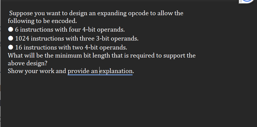 Suppose you want to design an expanding opcode to allow the
following to be encoded.
6 instructions with four 4-bit operands.
1024 instructions with three 3-bit operands.
◆ 16 instructions with two 4-bit operands.
What will be the minimum bit length that is required to support the
above design?
Show your work and provide an explanation.