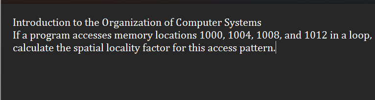 Introduction to the Organization of Computer Systems
If a program accesses memory locations 1000, 1004, 1008, and 1012 in a loop,
calculate the spatial locality factor for this access pattern.