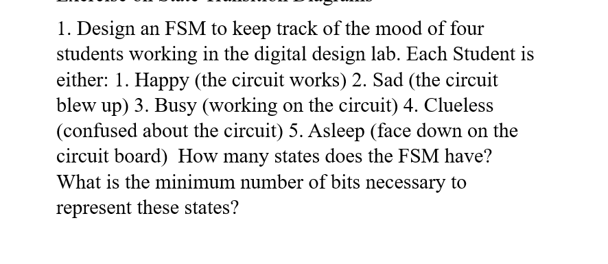 1. Design an FSM to keep track of the mood of four
students working in the digital design lab. Each Student is
either: 1. Happy (the circuit works) 2. Sad (the circuit
blew up) 3. Busy (working on the circuit) 4. Clueless
(confused about the circuit) 5. Asleep (face down on the
circuit board) How many states does the FSM have?
What is the minimum number of bits necessary to
represent these states?