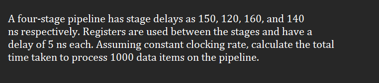 A four-stage pipeline has stage delays as 150, 120, 160, and 140
ns respectively. Registers are used between the stages and have a
delay of 5 ns each. Assuming constant clocking rate, calculate the total
time taken to process 1000 data items on the pipeline.